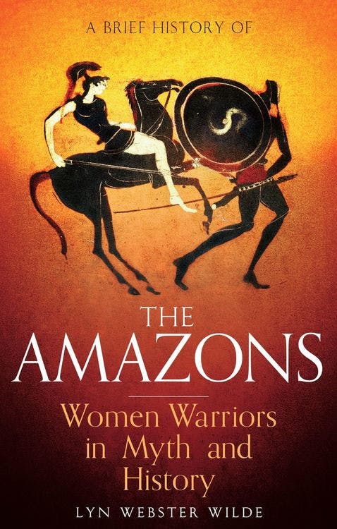 A Brief History of the Amazons: Women Warriors in Myth and History by Lyn Webster Wilde
